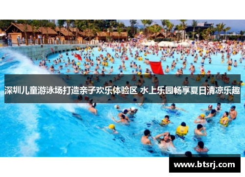 深圳儿童游泳场打造亲子欢乐体验区 水上乐园畅享夏日清凉乐趣
